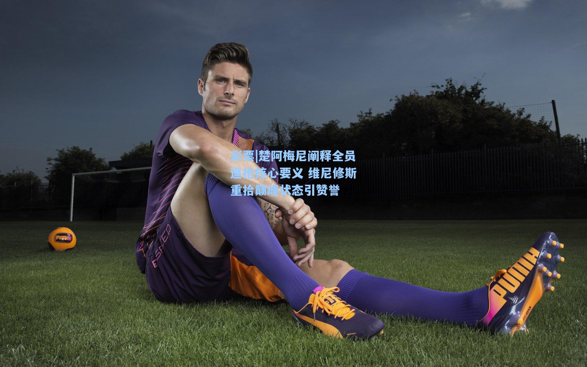 楚阿梅尼阐释全员逼抢核心要义 维尼修斯重拾巅峰状态引赞誉