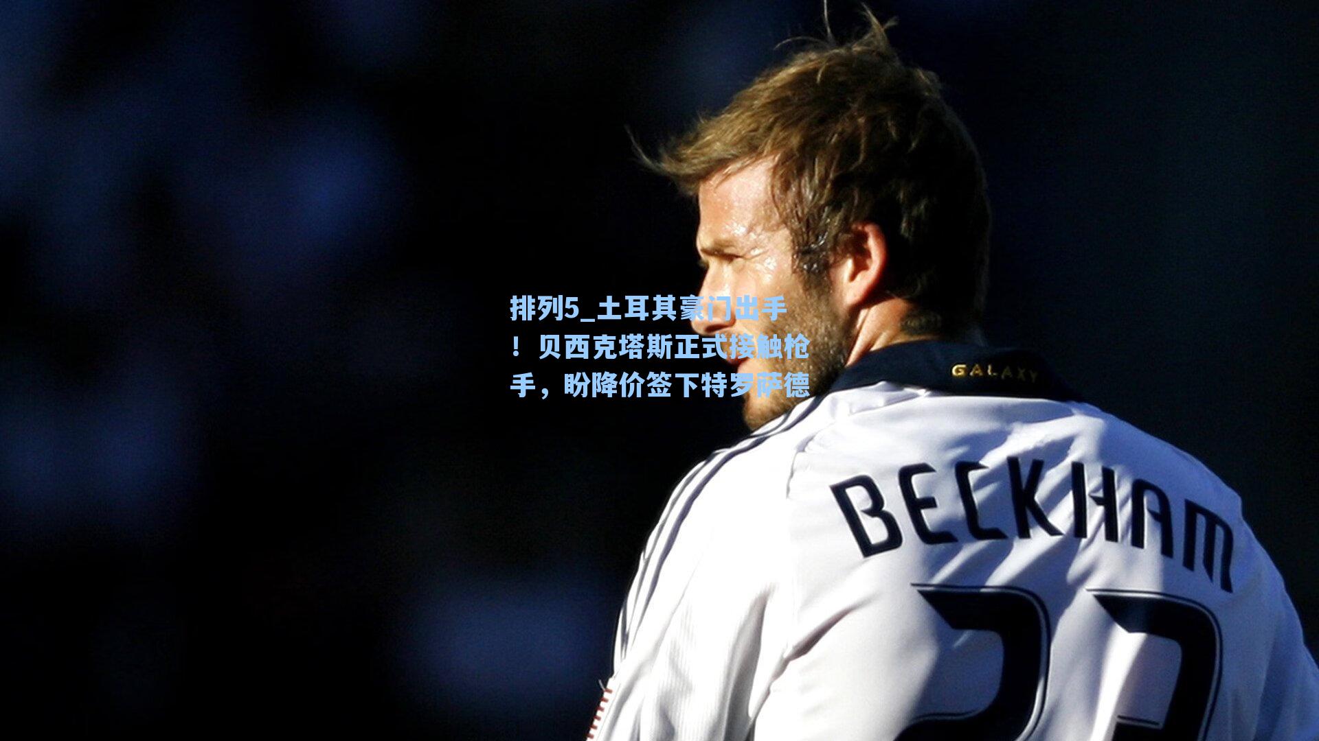 土耳其豪门出手！贝西克塔斯正式接触枪手，盼降价签下特罗萨德