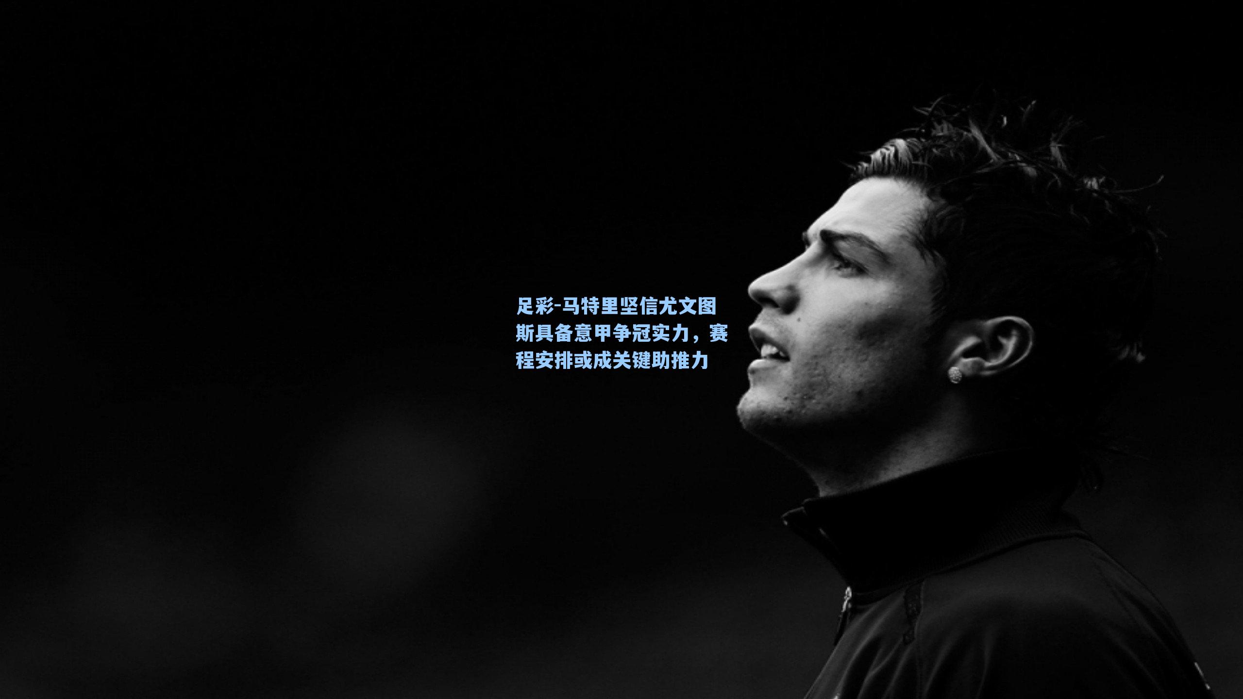 马特里坚信尤文图斯具备意甲争冠实力，赛程安排或成关键助推力