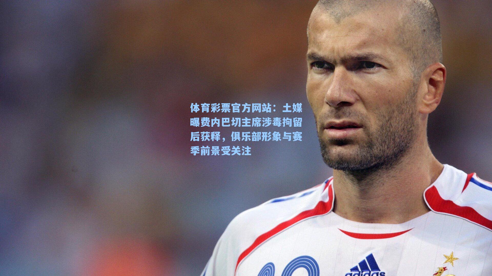土媒曝费内巴切主席涉毒拘留后获释，俱乐部形象与赛季前景受关注